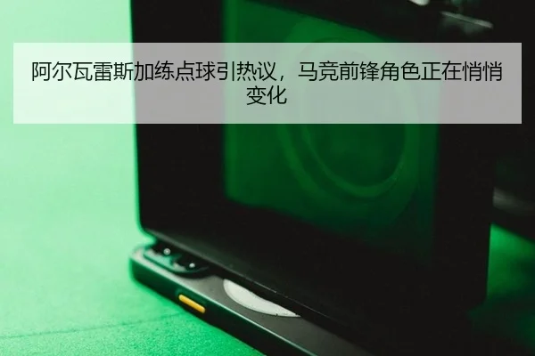 阿尔瓦雷斯加练点球引热议，马竞前锋角色正在悄悄变化