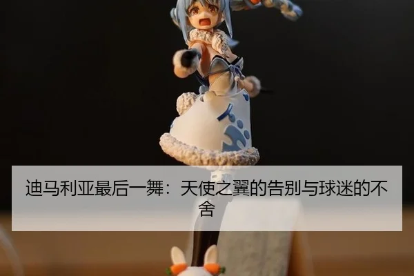 迪马利亚最后一舞：天使之翼的告别与球迷的不舍