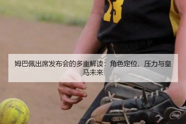 姆巴佩出席发布会的多重解读：角色定位、压力与皇马未来