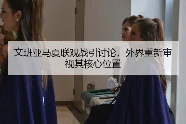 文班亚马夏联观战引讨论，外界重新审视其核心位置